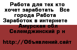 Работа для тех кто хочет заработать - Все города Работа » Заработок в интернете   . Амурская обл.,Селемджинский р-н